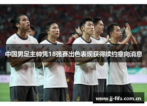 中国男足主帅凭18强赛出色表现获得续约意向消息 中国男足主帅凭18强赛出色表现获得续约意向消息